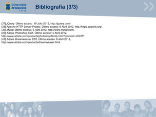 Bibliografía (3/3)

[37] jQuery. Último acceso: 19 Julio 2012, http://jquery.com/.
[38] Apache HTTP Server Project. Último acceso: 6 Abril 2012, http://httpd.apache.org/.
[39] Mysql. Último acceso: 6 Abril 2012, http://www.mysql.com/.
[40] Adobe Photoshop CS5. Último acceso: 6 Abril 2012,
http://www.adobe.com/products/photoshopfamily.html?promoid=JOLIW.
[41] Adobe Dreamweaver CS5. Último acceso: 6 Abril 2012,
http://www.adobe.com/products/dreamweaver.html.
 