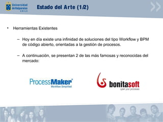 Estado del A rte (1/2)


•   Herramientas Existentes

      – Hoy en día existe una infinidad de soluciones del tipo Workflow y BPM
        de código abierto, orientadas a la gestión de procesos.

      – A continuación, se presentan 2 de las más famosas y reconocidas del
        mercado:
 
