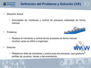 Definición del Problema y Solución (1/1)


•   Situación Actual

      – Actividades de monitoreo y control de procesos realizadas de forma
        manual.


•   Problema

      – Realizar el monitoreo y control de los procesos de forma manual
        muchas veces es díficil y engorroso.

•   Solución

      – Plataforma Web de monitoreo y control para los procesos, que gestione
        perfiles de usuarios, tareas y documentación.
 