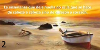 2
La enseñanza que deja huella no es la que se hace
de cabeza a cabeza sino de corazón a corazón.
 