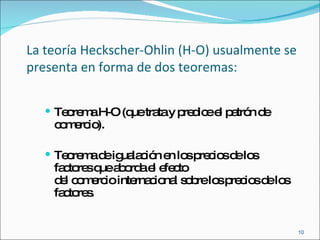 La teoría Heckscher-Ohlin (H-O) usualmente se presenta en forma de dos teoremas:  Teorema H-O (que trata y predice el patrón de comercio).  Teorema de igualación en los precios de los factores que aborda el efecto  del comercio internacional sobre los precios de los factores.  
