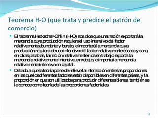Teorema H-O (que trata y predice el patrón de comercio) El teorema Heckscher-Ohlin (H-O) nos dice que una nación exportará la mercancía cuya producción requiera el uso intensivo del factor relativamente abundante y barato, e importará la mercancía cuya producción requiera de uso intensivo del factor relativamente escaso y caro, en otras palabras, la nación relativamente rica en trabajo exporta la mercancía relativamente intensiva en trabajo, e importa la mercancía relativamente intensiva en capital. Debido a que la teoría pone de relieve la interacción entre las proporciones en las que los diferentes factores están disponibles en diferentes países, y la proporción en que son utilizados para producir diferentes bienes, también se le conoce como teoría de las proporciones factoriales  