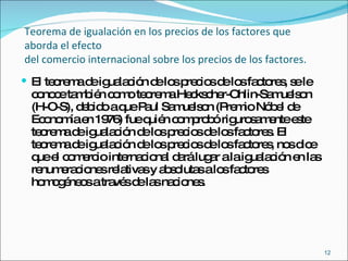 Teorema de igualación en los precios de los factores que aborda el efecto  del comercio internacional sobre los precios de los factores. El teorema de igualación de los precios de los factores, se le conoce también como teorema Heckscher-Ohlin-Samuelson (H-O-S), debido a que Paul Samuelson (Premio Nóbel de Economía en 1976) fue quién comprobó rigurosamente este teorema de igualación de los precios de los factores. El teorema de igualación de los precios de los factores, nos dice que el comercio internacional dará lugar a la igualación en las renumeraciones relativas y absolutas a los factores homogéneos a través de las naciones.  