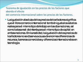 Teorema de igualación en los precios de los factores que aborda el efecto  del comercio internacional sobre los precios de los factores. La igualación absoluta de los precios de los factores significa que el libre comercio internacional también iguala los salarios reales para el mismo tipo de trabajo en las dos naciones, así como la tasa real de interés para el mismo tipo de capital en ambas naciones. En la realidad, la igualación de los precios de los factores no se observa a causa de enormes diferencias de recursos, barreras comerciales y diferencias internacionales en tecnología  