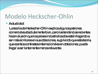 Modelo Heckscher-Ohlin Actualidad: La teoría de Heckscher-Ohlin explica algunos patrones comerciales absolutamente bien, pero las tendencias recientes hacen alusión que los países industrializados están llegando a ser más similares en sus dotaciones, sugiriendo que esta teoría, que acentúa contrastes internacionales en dotaciones, puede llegar a ser lentamente menos relevante.  