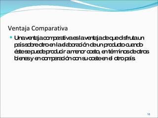 Ventaja Comparativa Una ventaja comparativa es la ventaja de que disfruta un país sobre otro en la elaboración de un producto cuando éste se puede producir a menor costo, en términos de otros bienes y en comparación con su coste en el otro país. 