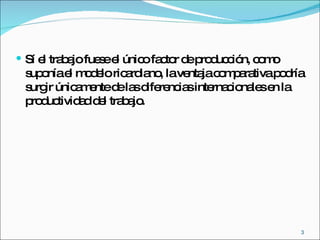 Sí el trabajo fuese el único factor de producción, como suponía el modelo ricardiano, la ventaja comparativa podría surgir únicamente de las diferencias internacionales en la productividad del trabajo. 