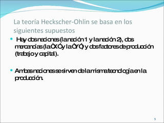 La teoría Heckscher-Ohlin se basa en los siguientes supuestos  Hay dos naciones (la nación 1 y la nación 2), dos mercancías (la “X” y la “Y”) y dos factores de producción (trabajo y capital). Ambas naciones se sirven de la misma tecnología en la producción. 