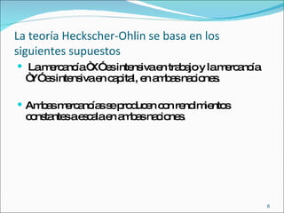 La teoría Heckscher-Ohlin se basa en los siguientes supuestos La mercancía “X” es intensiva en trabajo y la mercancía “Y” es intensiva en capital, en ambas naciones. Ambas mercancías se producen con rendimientos constantes a escala en ambas naciones.  
