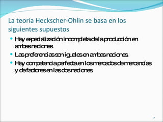 La teoría Heckscher-Ohlin se basa en los siguientes supuestos Hay especialización incompleta de la producción en ambas naciones. Las preferencias son iguales en ambas naciones. Hay competencia perfecta en los mercados de mercancías y de factores en las dos naciones.  