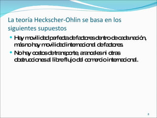 La teoría Heckscher-Ohlin se basa en los siguientes supuestos Hay movilidad perfecta de factores dentro de cada nación, más no hay movilidad internacional de factores. No hay costos de transporte, aranceles ni otras obstrucciones al libre flujo del comercio internacional. 