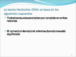 La teoría Heckscher-Ohlin se basa en los siguientes supuestos Todos los recursos se emplean por completo en ambas naciones. El comercio internacional entre las dos naciones está equilibrado. 
