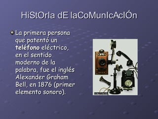 HiStOrIa dE laCoMunIcAcIÓn La primera persona que patentó un  teléfono  eléctrico, en el sentido moderno de la palabra, fue el inglés Alexander Graham Bell, en 1876 (primer elemento sonoro).   