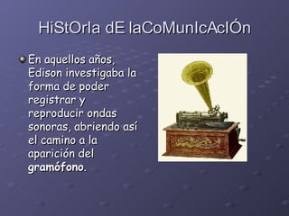 HiStOrIa dE laCoMunIcAcIÓn En aquellos años, Edison investigaba la forma de poder registrar y reproducir ondas sonoras, abriendo así el camino a la aparición del  gramófono . 