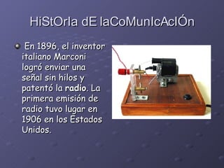 HiStOrIa dE laCoMunIcAcIÓn En 1896, el inventor italiano Marconi logró enviar una señal sin hilos y patentó la  radio . La primera emisión de radio tuvo lugar en 1906 en los Estados Unidos.   