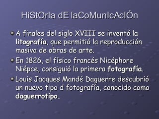 HiStOrIa dE laCoMunIcAcIÓn A finales del siglo XVIII se inventó la  litografía , que permitió la reproducción masiva de obras de arte.  En 1826, el físico francés Nicéphore Niépce, consiguió la primera  fotografía . Louis Jacques Mandé Daguerre descubrió un nuevo tipo d fotografía, conocido como  daguerrotipo.   
