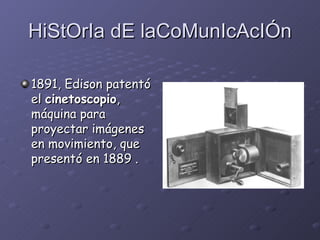 HiStOrIa dE laCoMunIcAcIÓn 1891, Edison patentó el  cinetoscopio , máquina para proyectar imágenes en movimiento, que presentó en 1889  . 