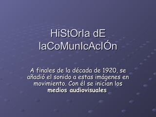 HiStOrIa dE laCoMunIcAcIÓn A finales de la década de 1920, se añadió el sonido a estas imágenes en movimiento. Con él se inician los  medios audiovisuales   