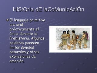 HiStOrIa dE laCoMunIcAcIÓn El lenguaje primitivo era  oral , prácticamente el único durante la Prehistoria. Algunas palabras parecen imitar sonidos naturales,y otras expresiones de emoción.   