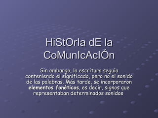 HiStOrIa dE la CoMunIcAcIÓn Sin embargo, la escritura seguía conteniendo el significado, pero no el sonido de las palabras. Más tarde, se incorporaron  elementos fonéticos , es decir, signos que representaban determinados sonidos   