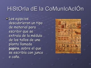 HiStOrIa dE la CoMunIcAcIÓn Los egipcios descubrieron un tipo de material para escribir que se extraía de la médula de los tallos de una planta llamada  papiro , sobre el que se escribía con junco o caña.   
