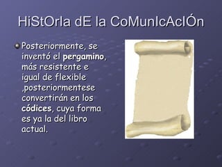 HiStOrIa dE la CoMunIcAcIÓn Posteriormente, se inventó el  pergamino , más resistente e igual de flexible  ,posteriormente se convertirán en los  códices , cuya forma es ya la del libro actual.   