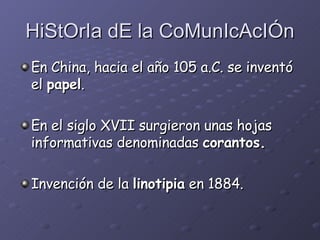 HiStOrIa dE la CoMunIcAcIÓn En China, hacia el año 105 a.C. se inventó el  papel . En el siglo XVII surgieron unas hojas informativas denominadas  corantos. Invención  de la  linotipia  en 1884. 