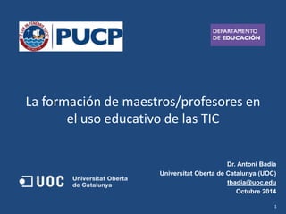 La formación de maestros/profesores en 
el uso educativo de las TIC 
Dr. Antoni Badia 
Universitat Oberta de Catalunya (UOC) 
tbadia@uoc.edu 
Octubre 2014 
1 
 