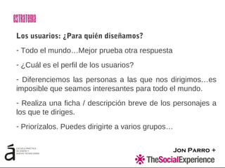 Jon Parro +
Los usuarios: ¿Para quién diseñamos?
- Todo el mundo…Mejor prueba otra respuesta
- ¿Cuál es el perfil de los usuarios?
- Diferenciemos las personas a las que nos dirigimos…es
imposible que seamos interesantes para todo el mundo.
- Realiza una ficha / descripción breve de los personajes a
los que te diriges.
- Priorízalos. Puedes dirigirte a varios grupos…
Estrategia
 