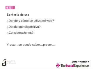 Jon Parro +
Contexto de uso
¿Dónde y cómo se utiliza mi web?
¿Desde qué dispositivo?
¿Consideraciones?
Y esto…se puede saber…prever…
Estrategia
 