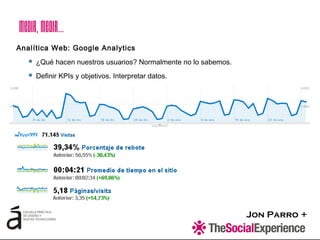 Jon Parro +
Analítica Web: Google Analytics
 ¿Qué hacen nuestros usuarios? Normalmente no lo sabemos.
 Definir KPIs y objetivos. Interpretar datos.
Medir,Medir…
 