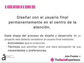 Jon Parro +
Diseñar con el usuario final
permanentemente en el centro de la
atención.
Cada etapa del proceso de diseño y desarrollo de un
proyecto web debería considerar al usuario final mediante:
- Actividades que lo involucren.
- Técnicas que permitan tener una clara percepción de sus
necesidades y preferencias.
ElDiseñoCentradoenelUsuario(UCD)
 