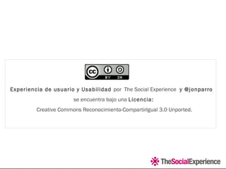 Experiencia de usuario y Usabilidad por  The Social Experience  y @jonparro
se encuentra bajo una Licencia:
 Creative Commons Reconocimiento-CompartirIgual 3.0 Unported.
 