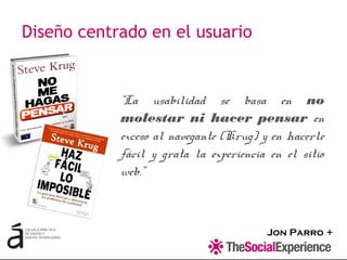 Jon Parro +
“La usabilidad se basa en no
molestar ni hacer pensar en
exceso al navegante (Krug) y en hacerle
fácil y grata la experiencia en el sitio
web.”
Diseño centrado en el usuario
 