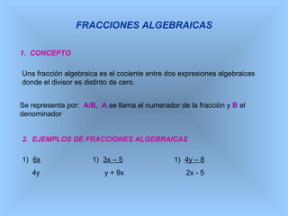 FRACCIONES ALGEBRAICAS 1.  CONCEPTO Una fracción algebraica es el cociente entre dos expresiones algebraicas donde el divisor es distinto de cero. Se representa por:  A/B,   A  se llama el numerador de la fracción y  B  el denominador 2.  EJEMPLOS DE FRACCIONES ALGEBRAICAS ,[object Object],[object Object],[object Object],[object Object],[object Object],[object Object]