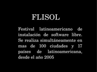 FLISOL Festival latinoamericano de instalación de software libre. Se realiza simultáneamente en mas de 100 ciudades y 17 países de latinoamericana, desde el año 2005  