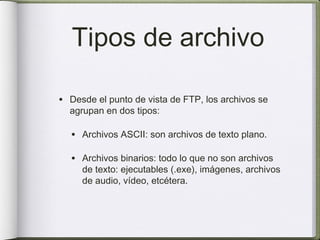 Tipos de archivo

• Desde el punto de vista de FTP, los archivos se
  agrupan en dos tipos:

  • Archivos ASCII: son archivos de texto plano.

  • Archivos binarios: todo lo que no son archivos
     de texto: ejecutables (.exe), imágenes, archivos
     de audio, vídeo, etcétera.
 