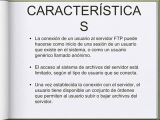 CARACTERÍSTICA
      S
• La conexión de un usuario al servidor FTP puede
  hacerse como inicio de una sesión de un usuario
  que existe en el sistema, o como un usuario
  genérico llamado anónimo.

• El acceso al sistema de archivos del servidor está
  limitado, según el tipo de usuario que se conecta.

• Una vez establecida la conexión con el servidor, el
  usuario tiene disponible un conjunto de órdenes
  que permiten al usuario subir o bajar archivos del
  servidor.
 