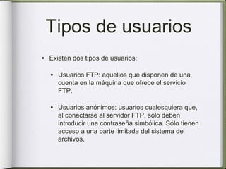 Tipos de usuarios
• Existen dos tipos de usuarios:

  • Usuarios FTP: aquellos que disponen de una
     cuenta en la máquina que ofrece el servicio
     FTP.

  • Usuarios anónimos: usuarios cualesquiera que,
     al conectarse al servidor FTP, sólo deben
     introducir una contraseña simbólica. Sólo tienen
     acceso a una parte limitada del sistema de
     archivos.
 