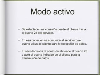 Modo activo
• Se establece una conexión desde el cliente hacia
  el puerto 21 del servidor.

• En esa conexión se comunica al servidor qué
  puerto utiliza el cliente para la recepción de datos.

• El servidor inicia la conexión abriendo el puerto 20
  y abre el puerto indicado en el cliente para la
  transmisión de datos.
 