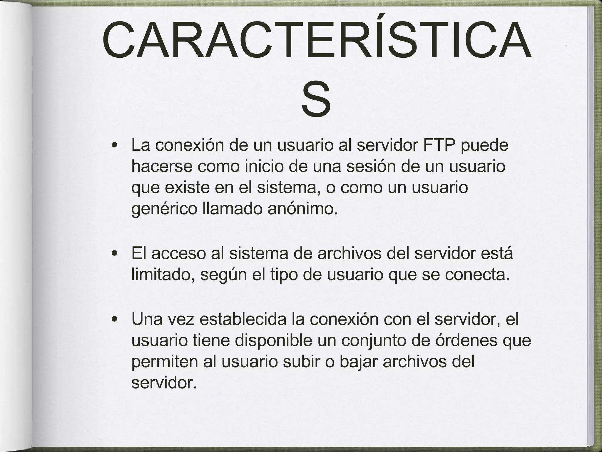 CARACTERÍSTICAS La conexión de un usuario al servidor FTP puede hacerse como inicio de una sesión de un usuario que existe en el sistema, o como un usuario genérico llamado anónimo. El acceso al sistema de archivos del servidor está limitado, según el tipo de usuario que se conecta. Una vez establecida la conexión con el servidor, el usuario tiene disponible un conjunto de órdenes que permiten al usuario subir o bajar archivos del servidor. 
