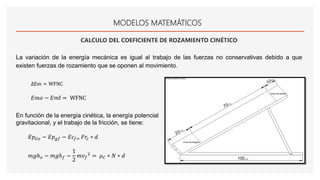 MODELOS MATEMÁTICOS
CALCULO DEL COEFICIENTE DE ROZAMIENTO CINÉTICO
La variación de la energía mecánica es igual al trabajo de las fuerzas no conservativas debido a que
existen fuerzas de rozamiento que se oponen al movimiento.
ΔEm = WFNC
𝐸𝑚𝑜 − 𝐸𝑚f = WFNC
En función de la energía cinética, la energía potencial
gravitacional, y el trabajo de la fricción, se tiene:
𝐸𝑝 𝐺𝑜 − 𝐸𝑝 𝑔𝑓 − 𝐸𝑐𝑓= 𝐹𝑟𝑐 ∗ 𝑑
𝑚𝑔ℎ 𝑜 − 𝑚𝑔ℎ 𝑓 −
1
2
𝑚𝑣 𝑓
2 = 𝜇 𝐶 ∗ 𝑁 ∗ 𝑑
 