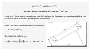 MODELOS MATEMÁTICOS
CALCULO DEL COEFICIENTE DE ROZAMIENTO CINÉTICO
La variación de la energía mecánica es igual al trabajo de las fuerzas no conservativas debido a que
existen fuerzas de rozamiento que se oponen al movimiento.
De los cálculos de coeficiente estático se determinó:
𝑁 = 𝑚 ∗ 𝑔 ∗ cos(𝛼)
Reemplazando, se tiene que:
∴ 𝑚 𝑔ℎ 𝑜 − 𝑔ℎ 𝑓 −
1
2
𝑣 𝑓
2
= 𝜇 𝐶 ∗ 𝑚 ∗ 𝑔 ∗ cos 𝛼 ∗ 𝑑
 