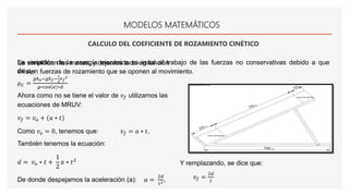 MODELOS MATEMÁTICOS
CALCULO DEL COEFICIENTE DE ROZAMIENTO CINÉTICO
La variación de la energía mecánica es igual al trabajo de las fuerzas no conservativas debido a que
existen fuerzas de rozamiento que se oponen al movimiento.
Se simplifican las masas, y dejamos todo en función
de 𝜇 𝐶:
𝜇 𝐶 =
𝑔ℎ 𝑜−𝑔ℎ 𝑓−
1
2
𝑣 𝑓
2
𝑔∗cos 𝛼 ∗𝑑
Ahora como no se tiene el valor de 𝑣 𝑓 utilizamos las
ecuaciones de MRUV:
𝑣 𝑓 = 𝑣 𝑜 + (𝑎 ∗ 𝑡)
Como 𝑣 𝑜 = 0, tenemos que: 𝑣 𝑓 = 𝑎 ∗ 𝑡,
También tenemos la ecuación:
𝑑 = 𝑣 𝑜 ∗ 𝑡 +
1
2
𝑎 ∗ 𝑡2
De donde despejamos la aceleración (a): 𝑎 =
2𝑑
𝑡2 ,
Y remplazando, se dice que:
𝑣 𝑓 =
2𝑑
𝑡
 