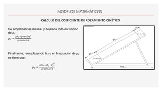 MODELOS MATEMÁTICOS
CALCULO DEL COEFICIENTE DE ROZAMIENTO CINÉTICO
Se simplifican las masas, y dejamos todo en función
de 𝜇 𝐶:
𝜇 𝐶 =
𝑔ℎ 𝑜−𝑔ℎ 𝑓−
1
2
𝑣 𝑓
2
𝑔∗cos 𝛼 ∗𝑑
Finalmente, reemplazando la 𝑣 𝑓 en la ecuación de 𝜇 𝐶
se tiene que:
𝜇 𝐶 =
𝑔ℎ 𝑜−𝑔ℎ 𝑓−2
𝑑2
𝑡2
𝑔∗cos 𝛼 ∗𝑑
 