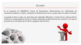 RESUMEN
En el proyecto de DINÁMICA: Fuerza de Rozamiento, determinamos los coeficientes de
rozamiento estático y cinético, utilizando el deslizamiento de un cuerpo sobre un plano inclinado.
La prueba se llevó a cabo con siete tipos de materiales diferentes, a través de los cuales pudimos
verificar la correspondencia entre los valores obtenidos analíticamente por nosotros y los que se
encuentran en las tablas de los libros y páginas web de física.
 