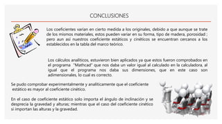 CONCLUSIONES
Los coeficientes varían en cierto medida a los originales, debido a que aunque se trate
de los mismos materiales, estos pueden variar en su forma, tipo de madera, porosidad ;
pero aun así nuestros coeficiente estáticos y cinéticos se encuentran cercanos a los
establecidos en la tabla del marco teórico.
Los cálculos analíticos, estuvieron bien aplicados ya que estos fueron comprobados en
el programa “Mathcad” que nos daba un valor igual al calculado en la calculadora, al
igual que el programa nos daba sus dimensiones, que en este caso son
adimensionales, lo cual es correcto.
Se pudo comprobar experimentalmente y analíticamente que el coeficiente
estático es mayor al coeficiente cinético.
En el caso de coeficiente estático solo importa el ángulo de inclinación y se
desprecia la gravedad y alturas; mientras que el caso del coeficiente cinético
si importan las alturas y la gravedad.
 
