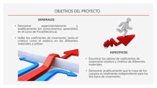 OBJETIVOS DEL PROYECTO
GENERALES
• Demostrar experimentalmente y
analíticamente los conocimientos aprendidos
en el curso de Fisca(Mecánica).
• Hallar los coeficientes de rozamiento, tanto el
cinético como el estático en los diferentes
materiales a utilizar.
ESPECÍFICOS
• Encontrar los valores de coeficientes de
rozamiento estático y cinético de diferentes
materiales.
• Demostrar analíticamente que la masa de los
cuerpos es totalmente independiente para los
dos tipos de rozamiento.
 
