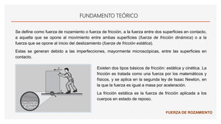 FUNDAMENTO TEÓRICO
Se define como fuerza de rozamiento o fuerza de fricción, a la fuerza entre dos superficies en contacto,
a aquella que se opone al movimiento entre ambas superficies (fuerza de fricción dinámica) o a la
fuerza que se opone al inicio del deslizamiento (fuerza de fricción estática).
Estas se generan debido a las imperfecciones, mayormente microscópicas, entre las superficies en
contacto.
Existen dos tipos básicos de fricción: estática y cinética. La
fricción es tratada como una fuerza por los matemáticos y
físicos, y se aplica en la segunda ley de Isaac Newton, en
la que la fuerza es igual a masa por aceleración.
La fricción estática es la fuerza de fricción aplicada a los
cuerpos en estado de reposo.
FUERZA DE ROZAMIENTO
 