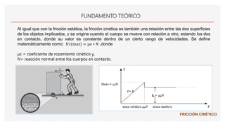 FUNDAMENTO TEÓRICO
Al igual que con la fricción estática, la fricción cinética es también una relación entre las dos superficies
de los objetos implicados, y se origina cuando el cuerpo se mueve con relación a otro, estando los dos
en contacto, donde su valor es constante dentro de un cierto rango de velocidades. Se define
matemáticamente como: frc(max) = μe ∗ N ,donde
µc = coeficiente de rozamiento cinético y,
N= reacción normal entre los cuerpos en contacto.
FRICCIÓN CINÉTICO
 